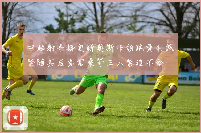 中超射手榜更新奥斯卡领跑费利佩紧随其后克雷桑等三人紧追不舍