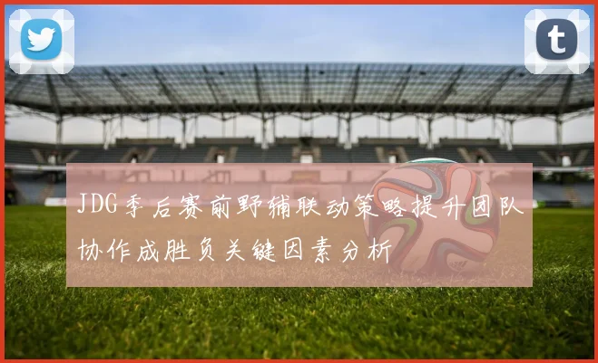 JDG季后赛前野辅联动策略提升团队协作成胜负关键因素分析