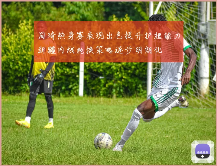 周琦热身赛表现出色提升护框能力新疆内线轮换策略逐步明朗化