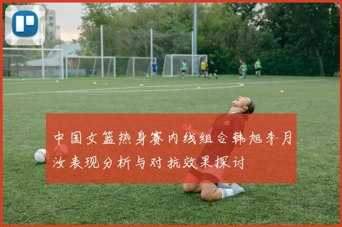 中国女篮热身赛内线组合韩旭李月汝表现分析与对抗效果探讨
