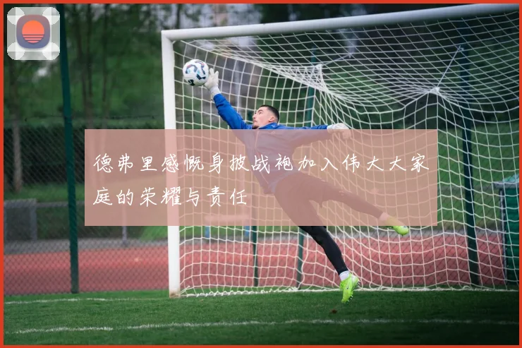 德弗里感慨身披战袍加入伟大大家庭的荣耀与责任