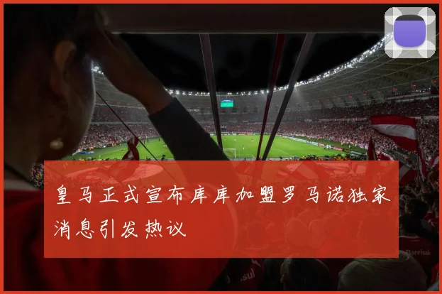 皇马正式宣布库库加盟罗马诺独家消息引发热议