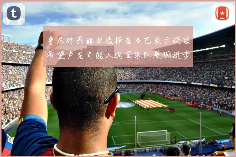 鲁尼对图赫尔选择查洛巴表示疑惑希望卢克肖能入选国家队展现进步