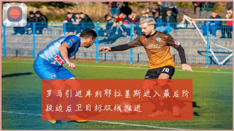罗马引进库利耶拉基斯进入最后阶段边后卫目标双线推进
